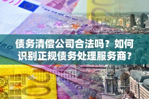济南债务清偿公司合法吗？如何识别正规债务处理服务商？