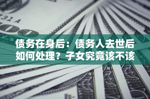 济南债务在身后：债务人去世后如何处理？子女究竟该不该还钱？