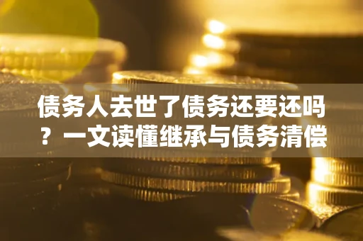 济南债务人去世了债务还要还吗？一文读懂继承与债务清偿